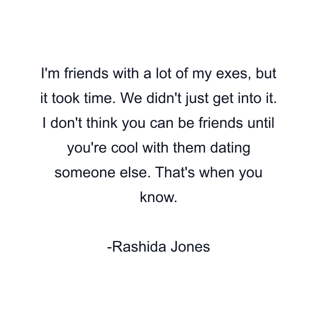 I'm friends with a lot of my exes, but it took time. We didn't just get into it. I don't think you can be friends until you're cool with them dating someone else. That's when you know.