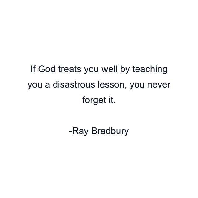 If God treats you well by teaching you a disastrous lesson, you never forget it.