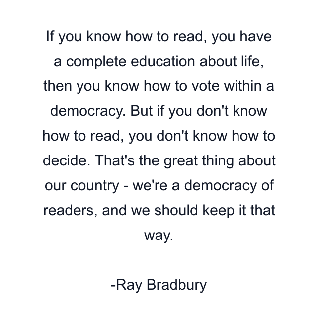 If you know how to read, you have a complete education about life, then you know how to vote within a democracy. But if you don't know how to read, you don't know how to decide. That's the great thing about our country - we're a democracy of readers, and we should keep it that way.