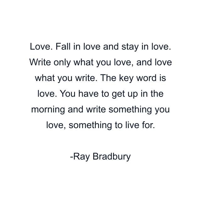 Love. Fall in love and stay in love. Write only what you love, and love what you write. The key word is love. You have to get up in the morning and write something you love, something to live for.