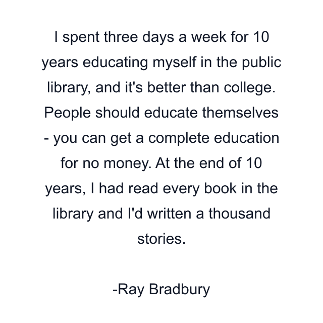 I spent three days a week for 10 years educating myself in the public library, and it's better than college. People should educate themselves - you can get a complete education for no money. At the end of 10 years, I had read every book in the library and I'd written a thousand stories.