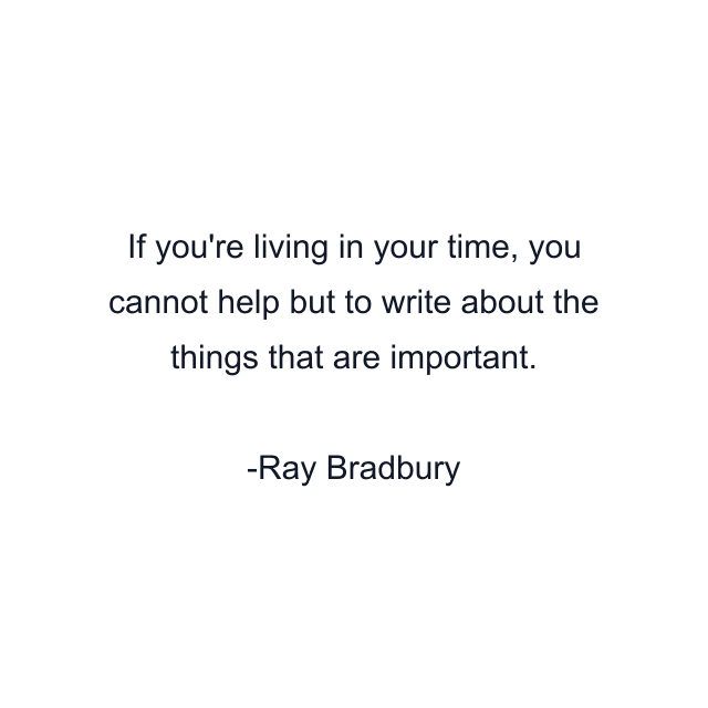 If you're living in your time, you cannot help but to write about the things that are important.