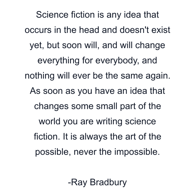 Science fiction is any idea that occurs in the head and doesn't exist yet, but soon will, and will change everything for everybody, and nothing will ever be the same again. As soon as you have an idea that changes some small part of the world you are writing science fiction. It is always the art of the possible, never the impossible.