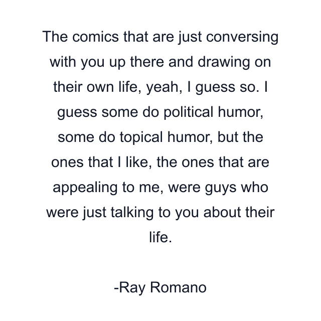 The comics that are just conversing with you up there and drawing on their own life, yeah, I guess so. I guess some do political humor, some do topical humor, but the ones that I like, the ones that are appealing to me, were guys who were just talking to you about their life.