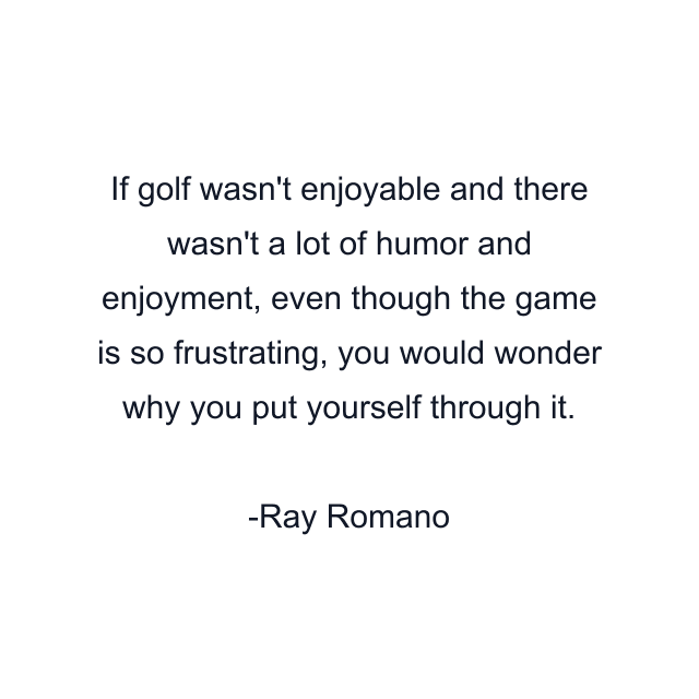 If golf wasn't enjoyable and there wasn't a lot of humor and enjoyment, even though the game is so frustrating, you would wonder why you put yourself through it.