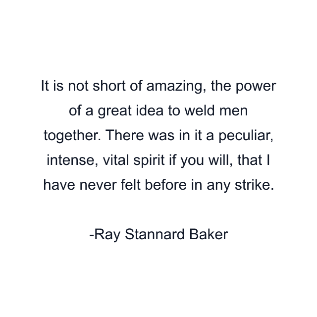 It is not short of amazing, the power of a great idea to weld men together. There was in it a peculiar, intense, vital spirit if you will, that I have never felt before in any strike.