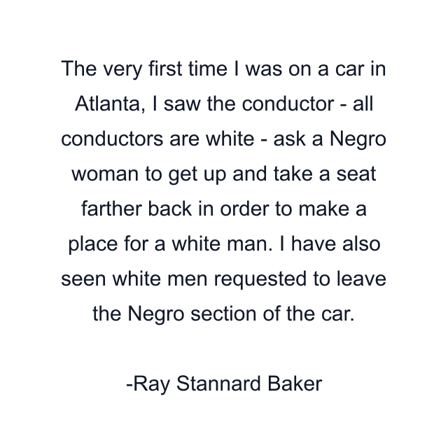 The very first time I was on a car in Atlanta, I saw the conductor - all conductors are white - ask a Negro woman to get up and take a seat farther back in order to make a place for a white man. I have also seen white men requested to leave the Negro section of the car.