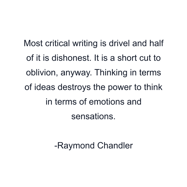 Most critical writing is drivel and half of it is dishonest. It is a short cut to oblivion, anyway. Thinking in terms of ideas destroys the power to think in terms of emotions and sensations.