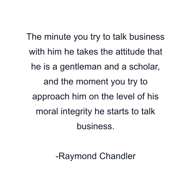 The minute you try to talk business with him he takes the attitude that he is a gentleman and a scholar, and the moment you try to approach him on the level of his moral integrity he starts to talk business.