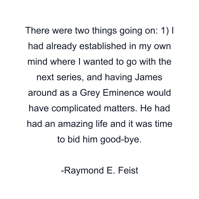 There were two things going on: 1) I had already established in my own mind where I wanted to go with the next series, and having James around as a Grey Eminence would have complicated matters. He had had an amazing life and it was time to bid him good-bye.