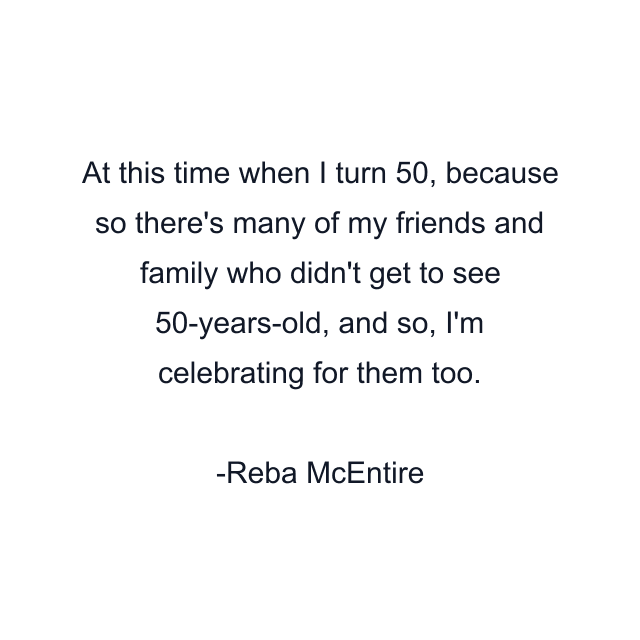 At this time when I turn 50, because so there's many of my friends and family who didn't get to see 50-years-old, and so, I'm celebrating for them too.