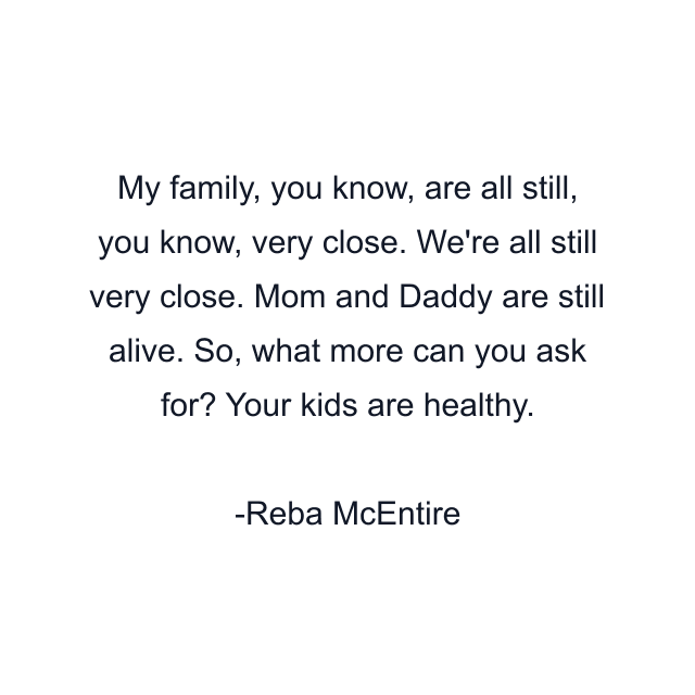 My family, you know, are all still, you know, very close. We're all still very close. Mom and Daddy are still alive. So, what more can you ask for? Your kids are healthy.