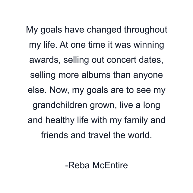 My goals have changed throughout my life. At one time it was winning awards, selling out concert dates, selling more albums than anyone else. Now, my goals are to see my grandchildren grown, live a long and healthy life with my family and friends and travel the world.