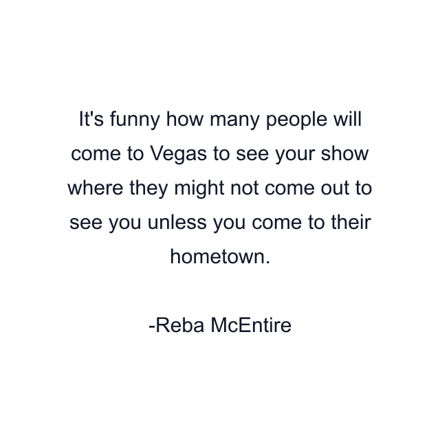 It's funny how many people will come to Vegas to see your show where they might not come out to see you unless you come to their hometown.