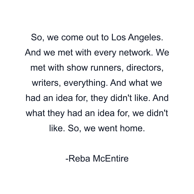 So, we come out to Los Angeles. And we met with every network. We met with show runners, directors, writers, everything. And what we had an idea for, they didn't like. And what they had an idea for, we didn't like. So, we went home.