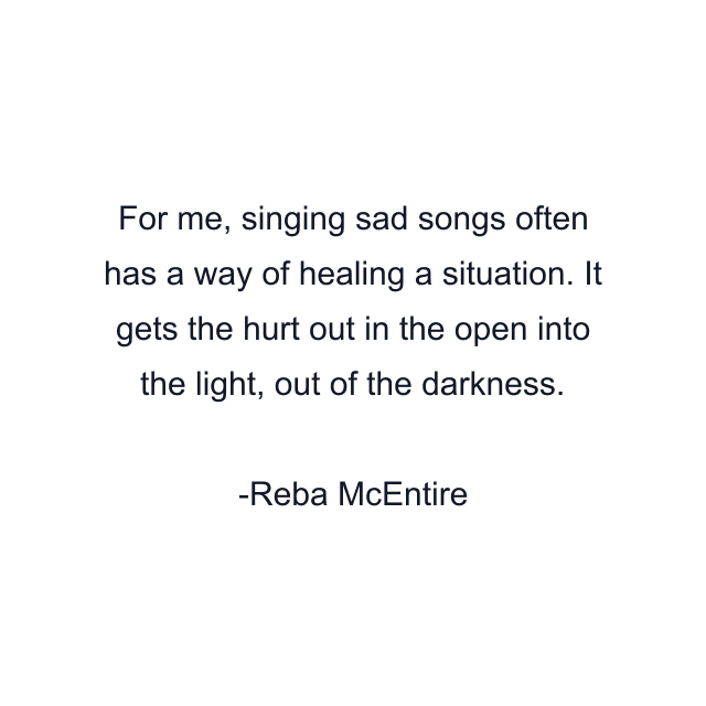 For me, singing sad songs often has a way of healing a situation. It gets the hurt out in the open into the light, out of the darkness.