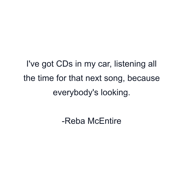 I've got CDs in my car, listening all the time for that next song, because everybody's looking.