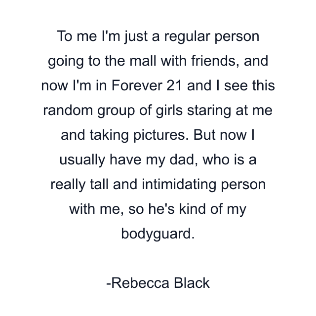 To me I'm just a regular person going to the mall with friends, and now I'm in Forever 21 and I see this random group of girls staring at me and taking pictures. But now I usually have my dad, who is a really tall and intimidating person with me, so he's kind of my bodyguard.