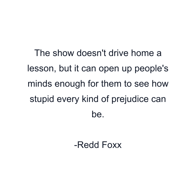 The show doesn't drive home a lesson, but it can open up people's minds enough for them to see how stupid every kind of prejudice can be.