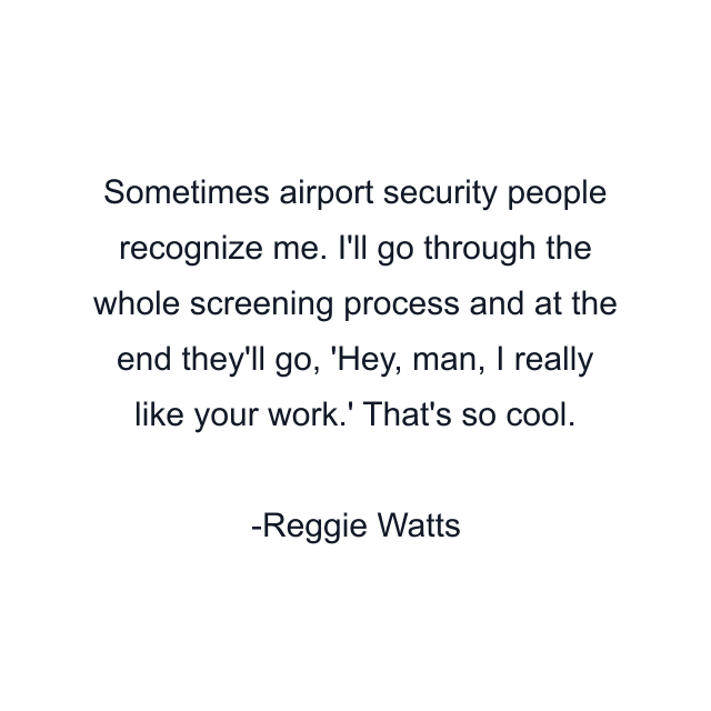 Sometimes airport security people recognize me. I'll go through the whole screening process and at the end they'll go, 'Hey, man, I really like your work.' That's so cool.