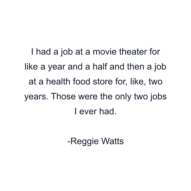 I had a job at a movie theater for like a year and a half and then a job at a health food store for, like, two years. Those were the only two jobs I ever had.