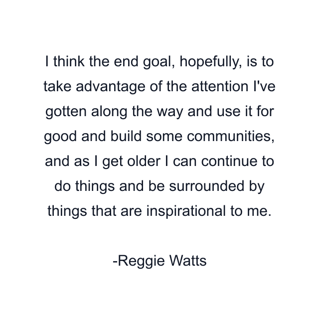 I think the end goal, hopefully, is to take advantage of the attention I've gotten along the way and use it for good and build some communities, and as I get older I can continue to do things and be surrounded by things that are inspirational to me.