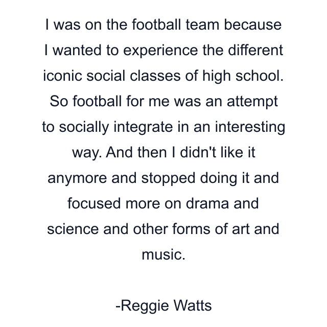 I was on the football team because I wanted to experience the different iconic social classes of high school. So football for me was an attempt to socially integrate in an interesting way. And then I didn't like it anymore and stopped doing it and focused more on drama and science and other forms of art and music.