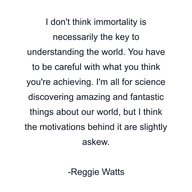 I don't think immortality is necessarily the key to understanding the world. You have to be careful with what you think you're achieving. I'm all for science discovering amazing and fantastic things about our world, but I think the motivations behind it are slightly askew.