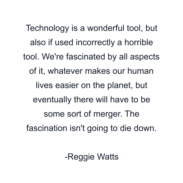 Technology is a wonderful tool, but also if used incorrectly a horrible tool. We're fascinated by all aspects of it, whatever makes our human lives easier on the planet, but eventually there will have to be some sort of merger. The fascination isn't going to die down.