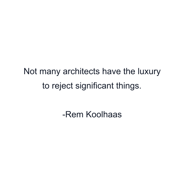 Not many architects have the luxury to reject significant things.