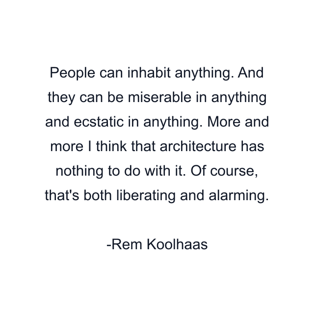 People can inhabit anything. And they can be miserable in anything and ecstatic in anything. More and more I think that architecture has nothing to do with it. Of course, that's both liberating and alarming.