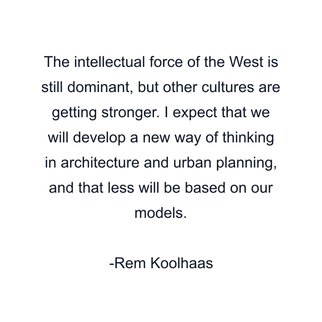 The intellectual force of the West is still dominant, but other cultures are getting stronger. I expect that we will develop a new way of thinking in architecture and urban planning, and that less will be based on our models.