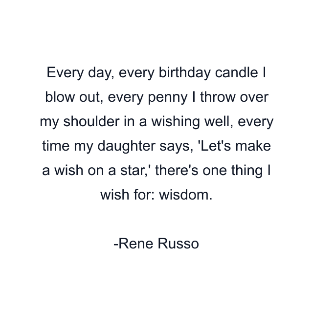 Every day, every birthday candle I blow out, every penny I throw over my shoulder in a wishing well, every time my daughter says, 'Let's make a wish on a star,' there's one thing I wish for: wisdom.