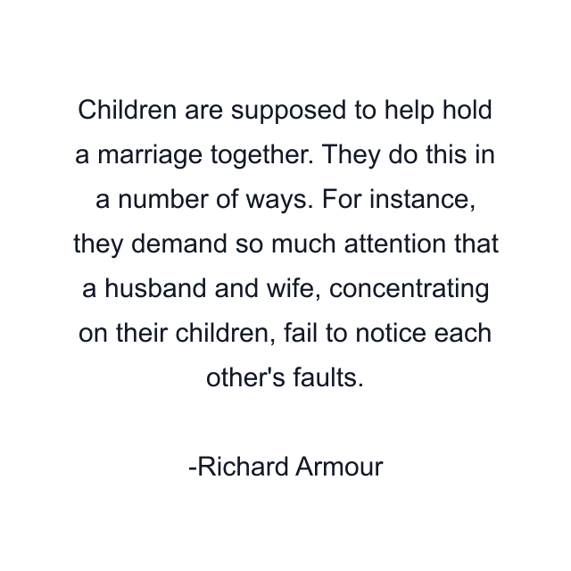 Children are supposed to help hold a marriage together. They do this in a number of ways. For instance, they demand so much attention that a husband and wife, concentrating on their children, fail to notice each other's faults.