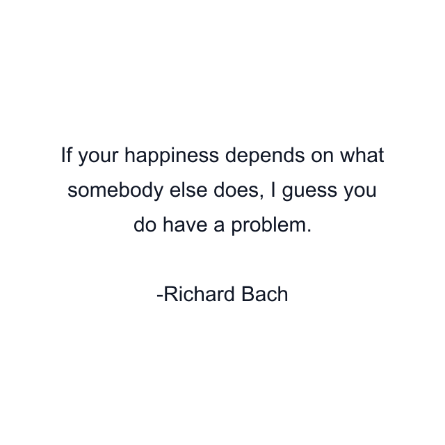 If your happiness depends on what somebody else does, I guess you do have a problem.