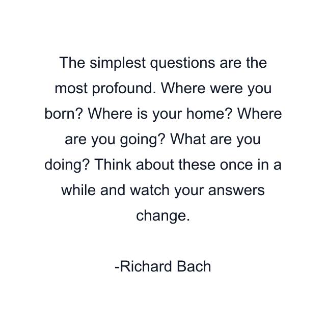 The simplest questions are the most profound. Where were you born? Where is your home? Where are you going? What are you doing? Think about these once in a while and watch your answers change.