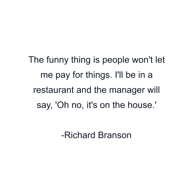 The funny thing is people won't let me pay for things. I'll be in a restaurant and the manager will say, 'Oh no, it's on the house.'