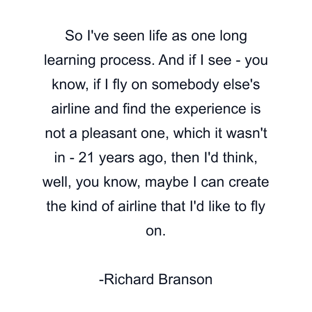 So I've seen life as one long learning process. And if I see - you know, if I fly on somebody else's airline and find the experience is not a pleasant one, which it wasn't in - 21 years ago, then I'd think, well, you know, maybe I can create the kind of airline that I'd like to fly on.