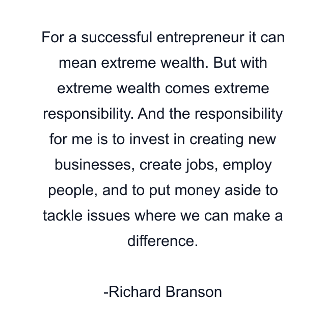 For a successful entrepreneur it can mean extreme wealth. But with extreme wealth comes extreme responsibility. And the responsibility for me is to invest in creating new businesses, create jobs, employ people, and to put money aside to tackle issues where we can make a difference.