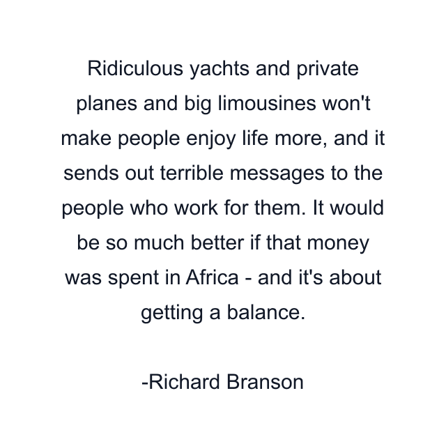 Ridiculous yachts and private planes and big limousines won't make people enjoy life more, and it sends out terrible messages to the people who work for them. It would be so much better if that money was spent in Africa - and it's about getting a balance.