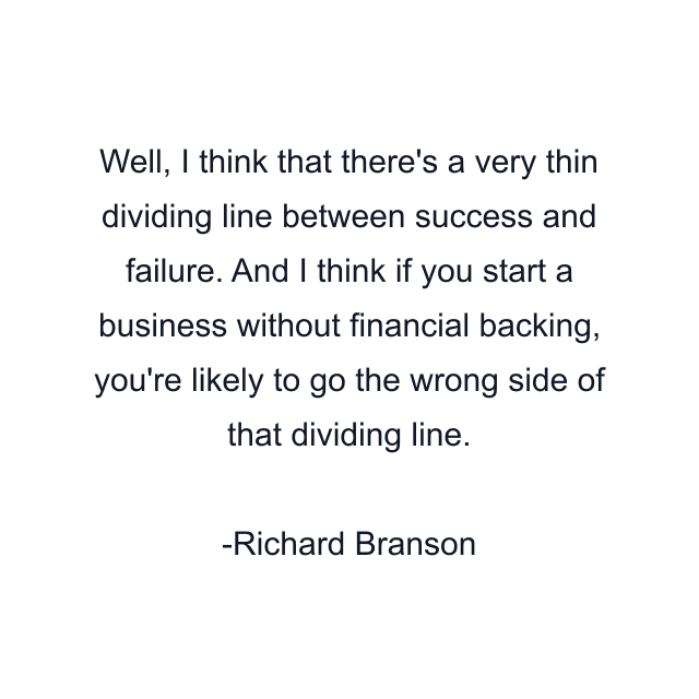 Well, I think that there's a very thin dividing line between success and failure. And I think if you start a business without financial backing, you're likely to go the wrong side of that dividing line.