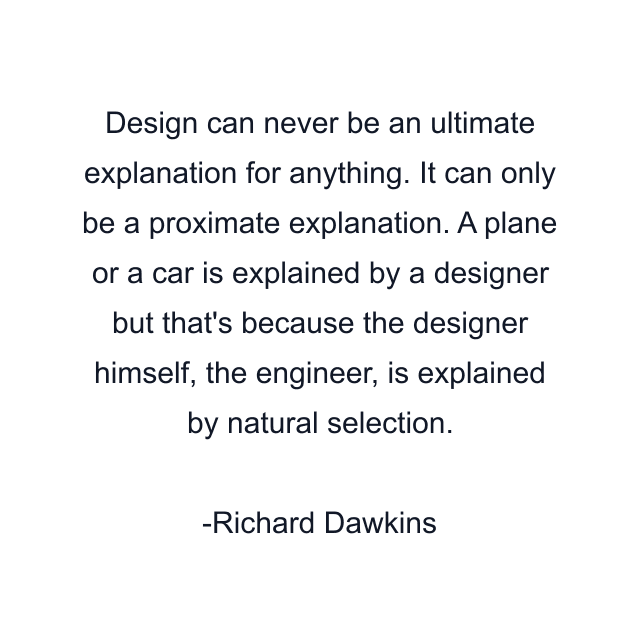 Design can never be an ultimate explanation for anything. It can only be a proximate explanation. A plane or a car is explained by a designer but that's because the designer himself, the engineer, is explained by natural selection.