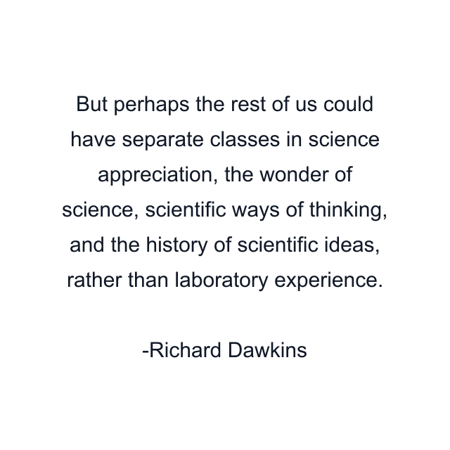 But perhaps the rest of us could have separate classes in science appreciation, the wonder of science, scientific ways of thinking, and the history of scientific ideas, rather than laboratory experience.