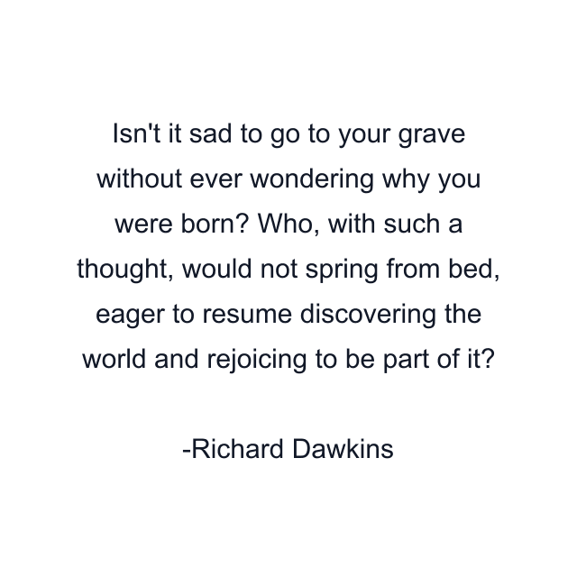 Isn't it sad to go to your grave without ever wondering why you were born? Who, with such a thought, would not spring from bed, eager to resume discovering the world and rejoicing to be part of it?