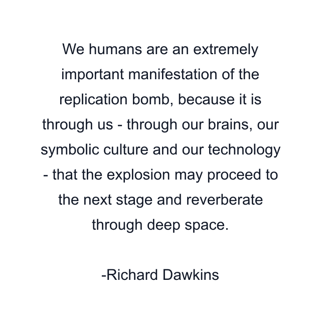 We humans are an extremely important manifestation of the replication bomb, because it is through us - through our brains, our symbolic culture and our technology - that the explosion may proceed to the next stage and reverberate through deep space.