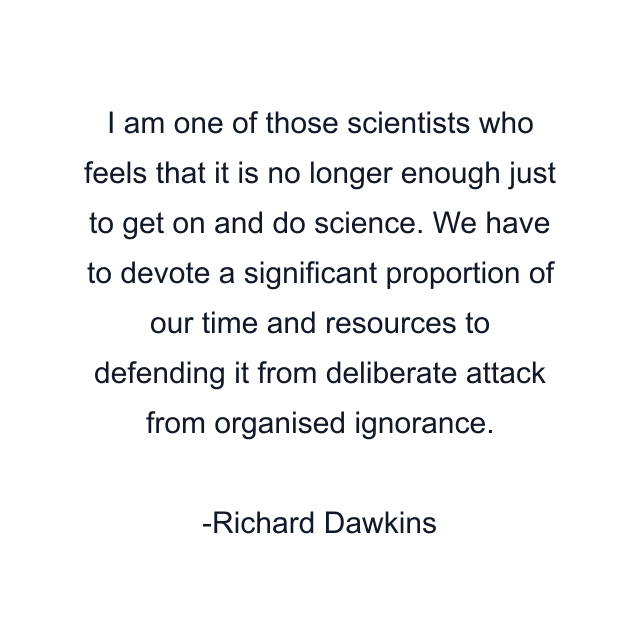 I am one of those scientists who feels that it is no longer enough just to get on and do science. We have to devote a significant proportion of our time and resources to defending it from deliberate attack from organised ignorance.