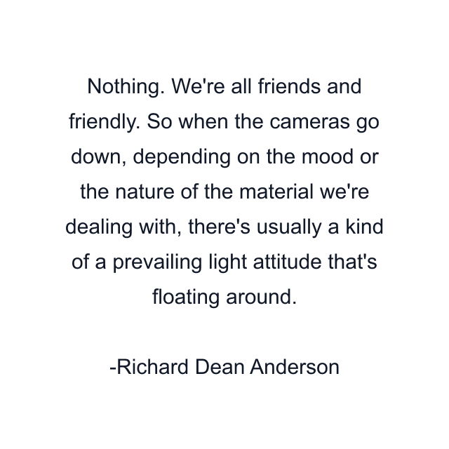 Nothing. We're all friends and friendly. So when the cameras go down, depending on the mood or the nature of the material we're dealing with, there's usually a kind of a prevailing light attitude that's floating around.