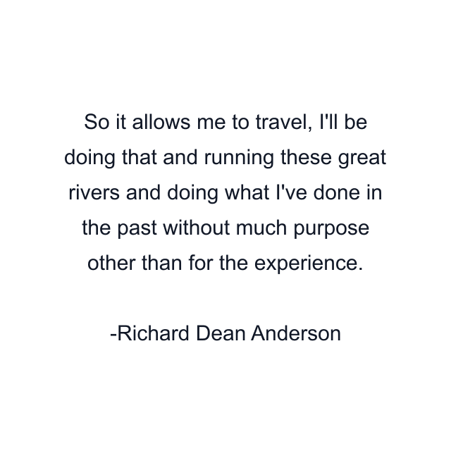 So it allows me to travel, I'll be doing that and running these great rivers and doing what I've done in the past without much purpose other than for the experience.