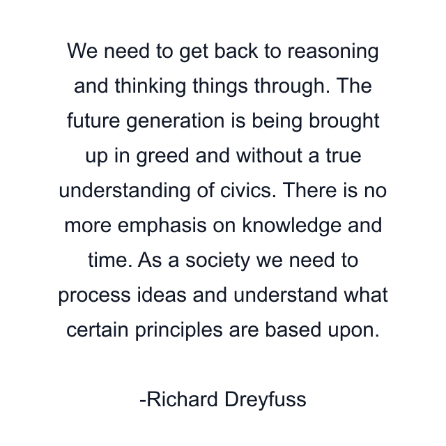 We need to get back to reasoning and thinking things through. The future generation is being brought up in greed and without a true understanding of civics. There is no more emphasis on knowledge and time. As a society we need to process ideas and understand what certain principles are based upon.