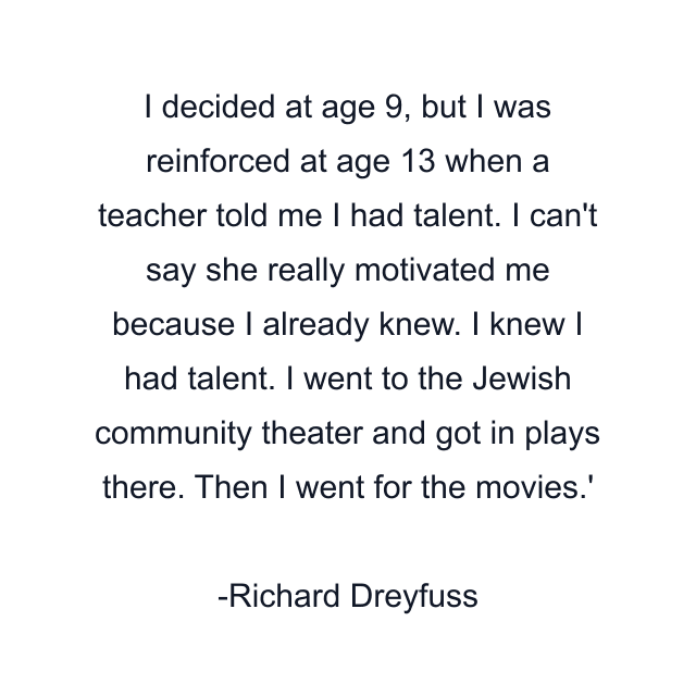 I decided at age 9, but I was reinforced at age 13 when a teacher told me I had talent. I can't say she really motivated me because I already knew. I knew I had talent. I went to the Jewish community theater and got in plays there. Then I went for the movies.'